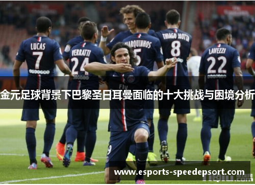 金元足球背景下巴黎圣日耳曼面临的十大挑战与困境分析 金元足球背景下巴黎圣日耳曼面临的十大挑战与困境分析